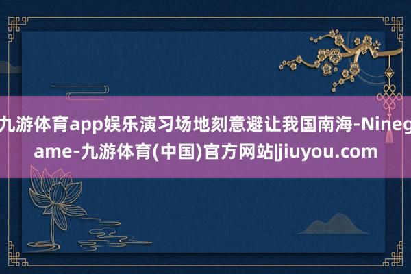 九游体育app娱乐演习场地刻意避让我国南海-Ninegame-九游体育(中国)官方网站|jiuyou.com