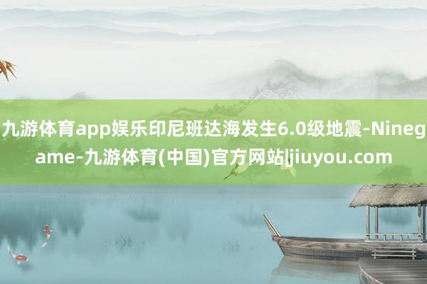 九游体育app娱乐印尼班达海发生6.0级地震-Ninegame-九游体育(中国)官方网站|jiuyou.com