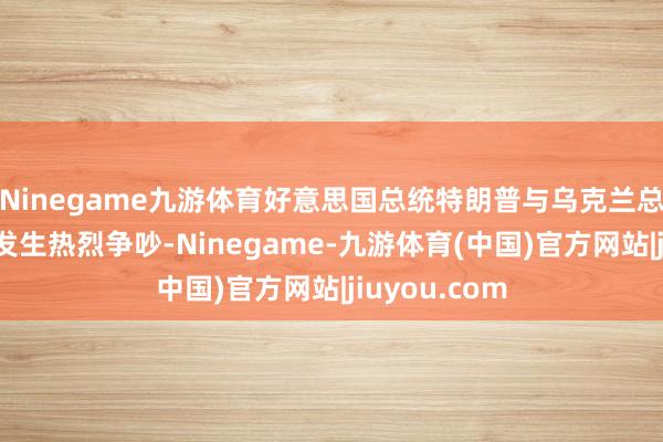 Ninegame九游体育好意思国总统特朗普与乌克兰总统泽连斯基发生热烈争吵-Ninegame-九游体育(中国)官方网站|jiuyou.com