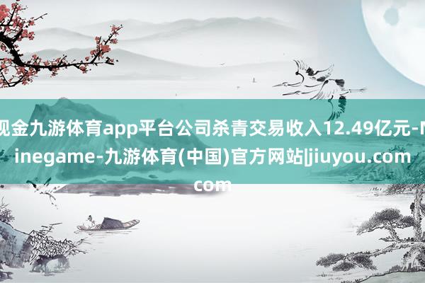 现金九游体育app平台公司杀青交易收入12.49亿元-Ninegame-九游体育(中国)官方网站|jiuyou.com