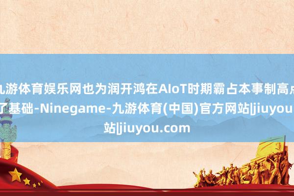 九游体育娱乐网也为润开鸿在AIoT时期霸占本事制高点奠定了基础-Ninegame-九游体育(中国)官方网站|jiuyou.com