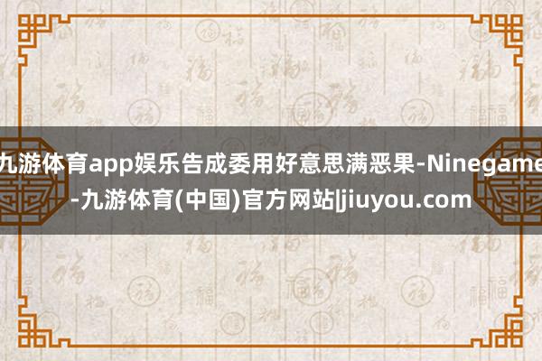 九游体育app娱乐告成委用好意思满恶果-Ninegame-九游体育(中国)官方网站|jiuyou.com