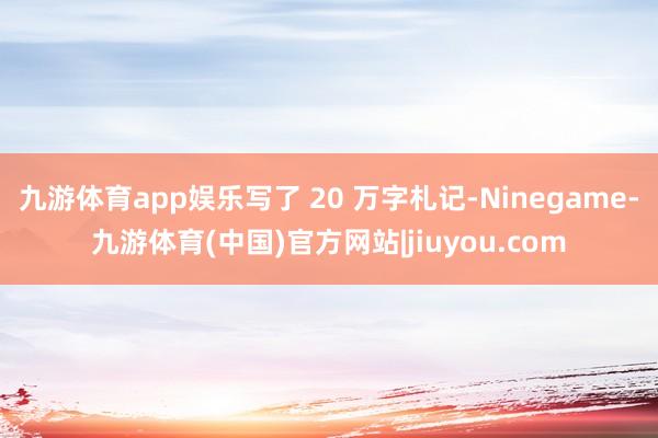 九游体育app娱乐写了 20 万字札记-Ninegame-九游体育(中国)官方网站|jiuyou.com
