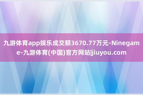 九游体育app娱乐成交额3670.77万元-Ninegame-九游体育(中国)官方网站|jiuyou.com