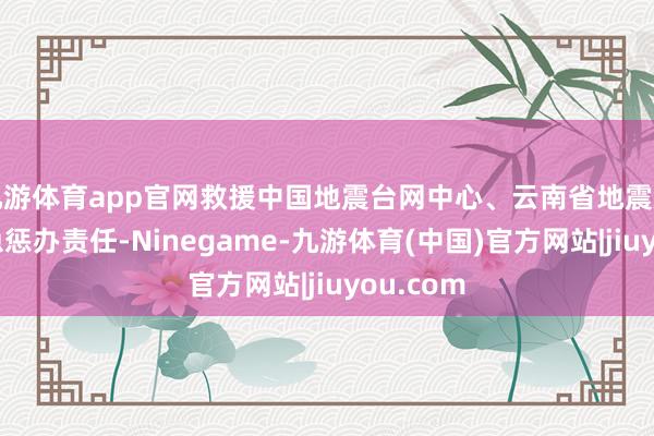 九游体育app官网救援中国地震台网中心、云南省地震局开展救急惩办责任-Ninegame-九游体育(中国)官方网站|jiuyou.com