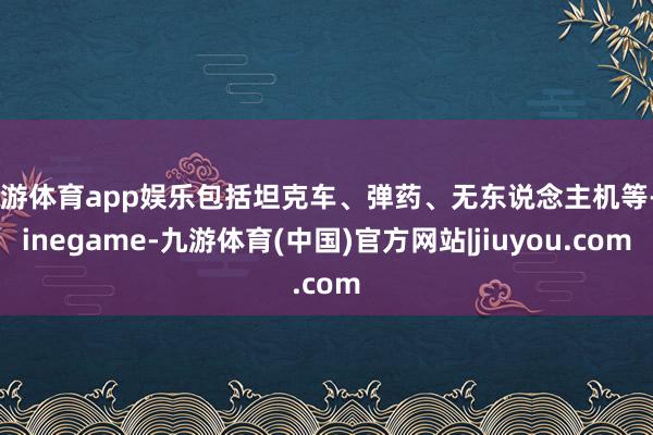 九游体育app娱乐包括坦克车、弹药、无东说念主机等-Ninegame-九游体育(中国)官方网站|jiuyou.com