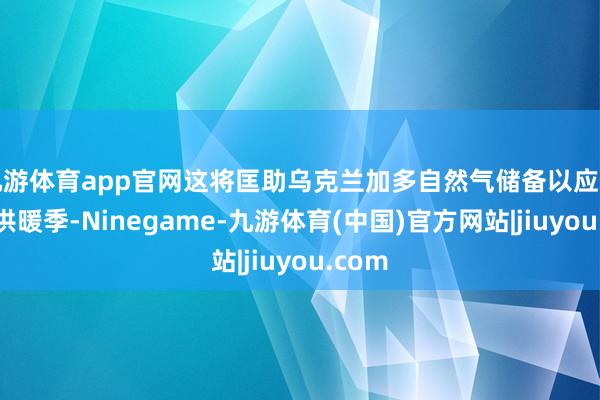 九游体育app官网这将匡助乌克兰加多自然气储备以应答下个供暖季-Ninegame-九游体育(中国)官方网站|jiuyou.com