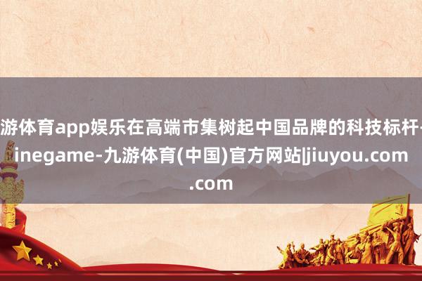 九游体育app娱乐在高端市集树起中国品牌的科技标杆-Ninegame-九游体育(中国)官方网站|jiuyou.com