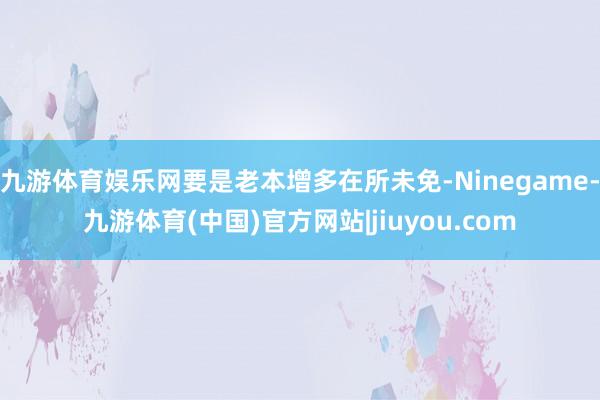 九游体育娱乐网要是老本增多在所未免-Ninegame-九游体育(中国)官方网站|jiuyou.com