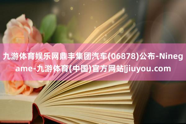 九游体育娱乐网鼎丰集团汽车(06878)公布-Ninegame-九游体育(中国)官方网站|jiuyou.com
