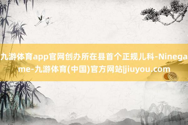 九游体育app官网创办所在县首个正规儿科-Ninegame-九游体育(中国)官方网站|jiuyou.com