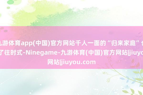 九游体育app(中国)官方网站千人一面的“归来家庭”也曾成为了往时式-Ninegame-九游体育(中国)官方网站|jiuyou.com