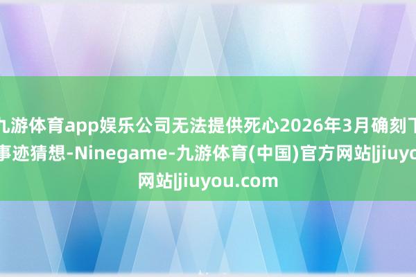 九游体育app娱乐公司无法提供死心2026年3月确刻下财年的事迹猜想-Ninegame-九游体育(中国)官方网站|jiuyou.com