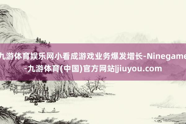 九游体育娱乐网小看成游戏业务爆发增长-Ninegame-九游体育(中国)官方网站|jiuyou.com