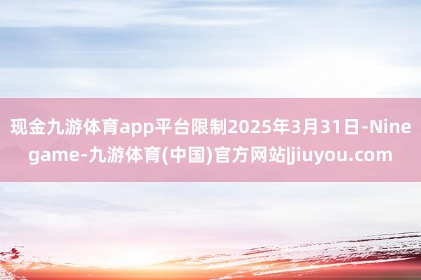 现金九游体育app平台　　限制2025年3月31日-Ninegame-九游体育(中国)官方网站|jiuyou.com