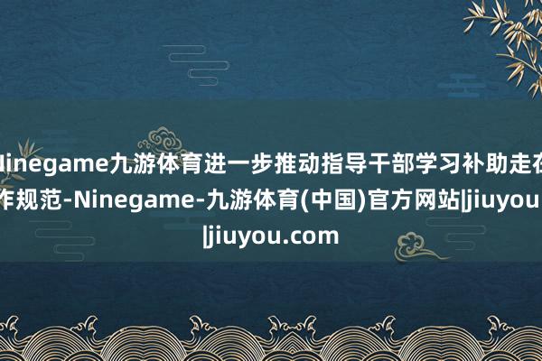 Ninegame九游体育进一步推动指导干部学习补助走在前、作规范-Ninegame-九游体育(中国)官方网站|jiuyou.com