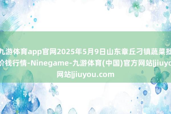 九游体育app官网2025年5月9日山东章丘刁镇蔬菜批发市集价钱行情-Ninegame-九游体育(中国)官方网站|jiuyou.com