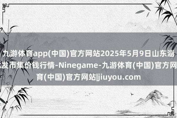 九游体育app(中国)官方网站2025年5月9日山东淄博市鲁中蔬菜批发市集价钱行情-Ninegame-九游体育(中国)官方网站|jiuyou.com
