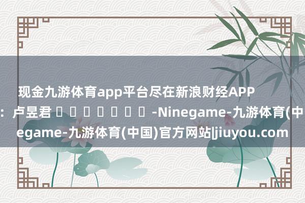 现金九游体育app平台尽在新浪财经APP            						株连裁剪：卢昱君 							-Ninegame-九游体育(中国)官方网站|jiuyou.com