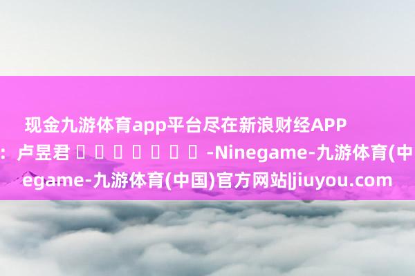 现金九游体育app平台尽在新浪财经APP            						职守剪辑：卢昱君 							-Ninegame-九游体育(中国)官方网站|jiuyou.com