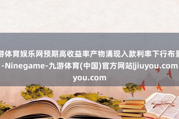 九游体育娱乐网预期高收益率产物涌现入款利率下行布景下-Ninegame-九游体育(中国)官方网站|jiuyou.com