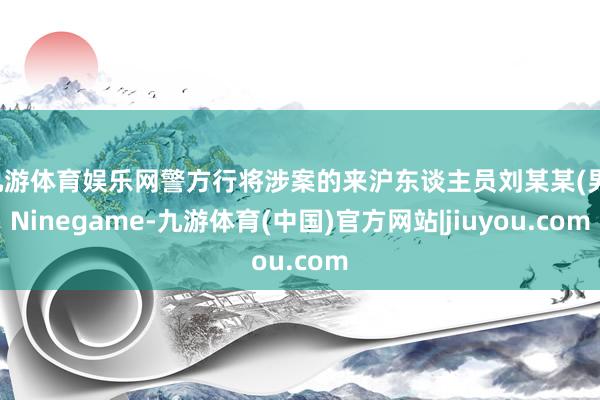 九游体育娱乐网警方行将涉案的来沪东谈主员刘某某(男-Ninegame-九游体育(中国)官方网站|jiuyou.com