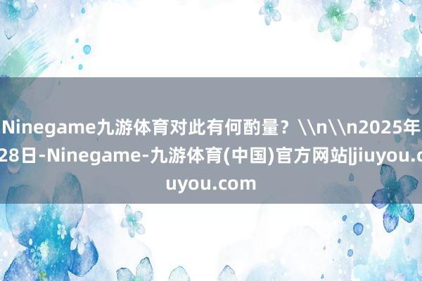 Ninegame九游体育对此有何酌量？\n\n2025年5月28日-Ninegame-九游体育(中国)官方网站|jiuyou.com