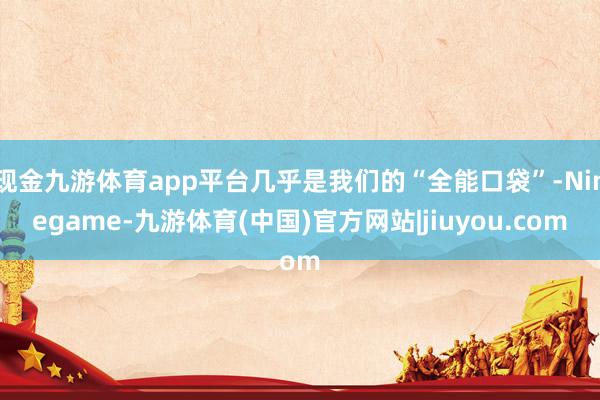 现金九游体育app平台几乎是我们的“全能口袋”-Ninegame-九游体育(中国)官方网站|jiuyou.com