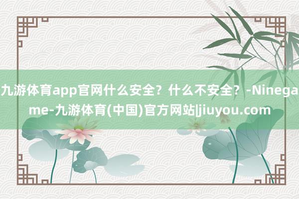 九游体育app官网什么安全？什么不安全？-Ninegame-九游体育(中国)官方网站|jiuyou.com