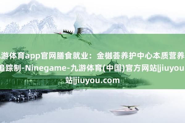 九游体育app官网膳食就业：金樾荟养护中心本质营养师全程追踪制-Ninegame-九游体育(中国)官方网站|jiuyou.com