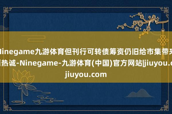 Ninegame九游体育但刊行可转债筹资仍旧给市集带来负面热诚-Ninegame-九游体育(中国)官方网站|jiuyou.com