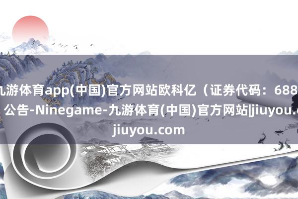 九游体育app(中国)官方网站欧科亿（证券代码：688308）公告-Ninegame-九游体育(中国)官方网站|jiuyou.com