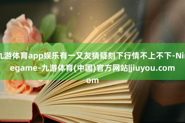 九游体育app娱乐有一又友猜疑刻下行情不上不下-Ninegame-九游体育(中国)官方网站|jiuyou.com