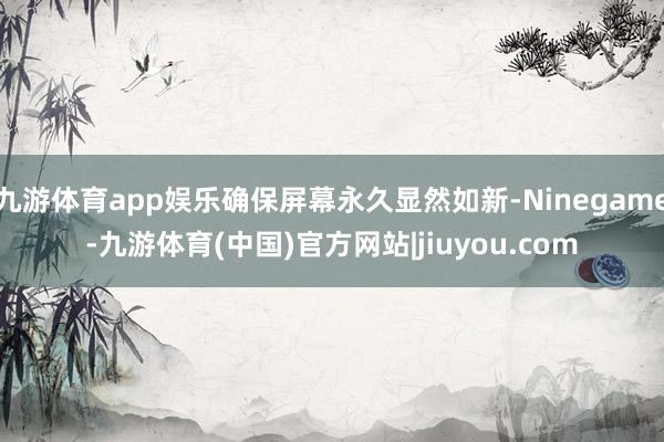 九游体育app娱乐确保屏幕永久显然如新-Ninegame-九游体育(中国)官方网站|jiuyou.com
