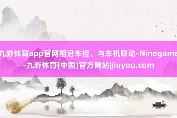 九游体育app官网相沿车控、与车机联动-Ninegame-九游体育(中国)官方网站|jiuyou.com
