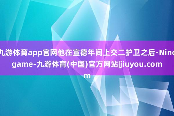 九游体育app官网他在宣德年间上交二护卫之后-Ninegame-九游体育(中国)官方网站|jiuyou.com