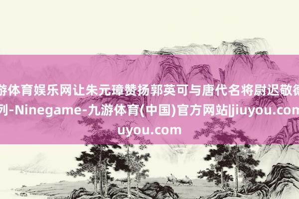 九游体育娱乐网让朱元璋赞扬郭英可与唐代名将尉迟敬德并列-Ninegame-九游体育(中国)官方网站|jiuyou.com
