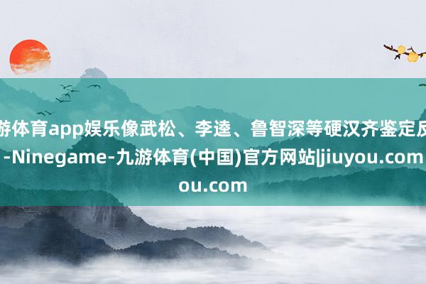 九游体育app娱乐像武松、李逵、鲁智深等硬汉齐鉴定反对-Ninegame-九游体育(中国)官方网站|jiuyou.com