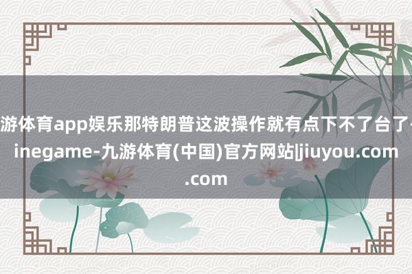九游体育app娱乐那特朗普这波操作就有点下不了台了-Ninegame-九游体育(中国)官方网站|jiuyou.com