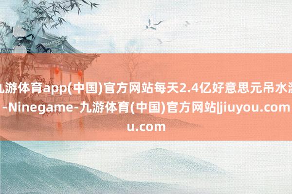 九游体育app(中国)官方网站每天2.4亿好意思元吊水漂-Ninegame-九游体育(中国)官方网站|jiuyou.com