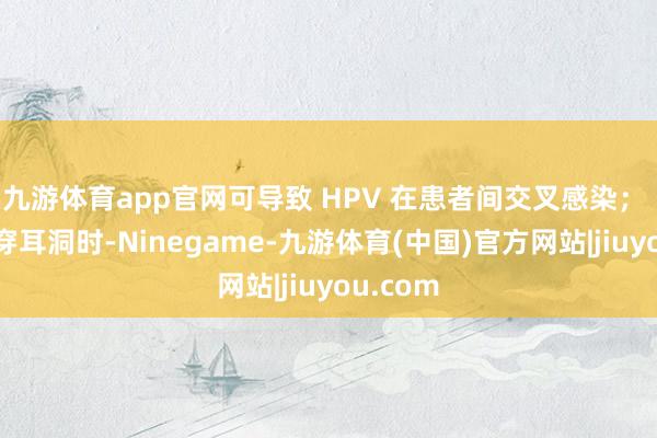 九游体育app官网可导致 HPV 在患者间交叉感染； 纹身、穿耳洞时-Ninegame-九游体育(中国)官方网站|jiuyou.com