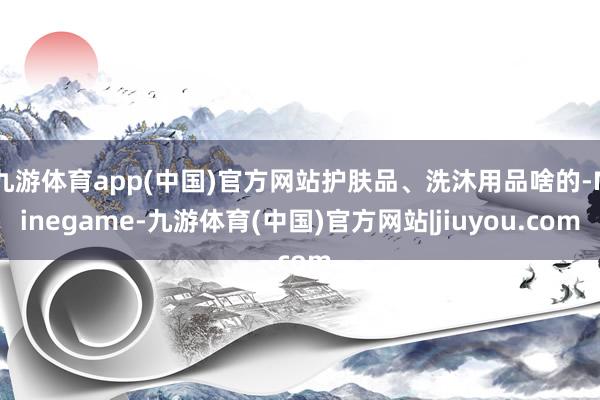 九游体育app(中国)官方网站护肤品、洗沐用品啥的-Ninegame-九游体育(中国)官方网站|jiuyou.com