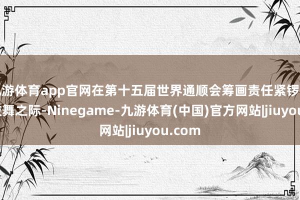 九游体育app官网在第十五届世界通顺会筹画责任紧锣密饱读鼓舞之际-Ninegame-九游体育(中国)官方网站|jiuyou.com
