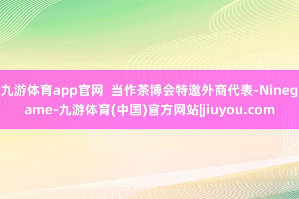 九游体育app官网  当作茶博会特邀外商代表-Ninegame-九游体育(中国)官方网站|jiuyou.com