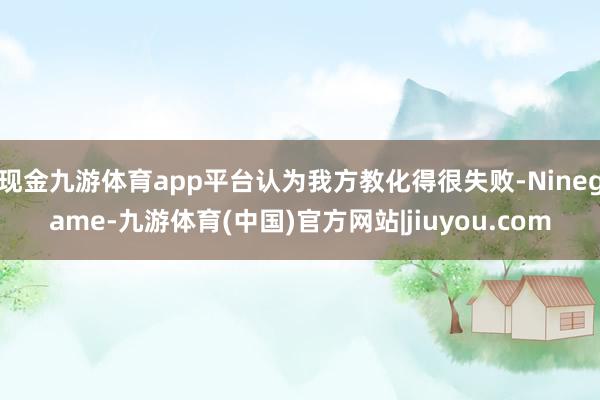 现金九游体育app平台认为我方教化得很失败-Ninegame-九游体育(中国)官方网站|jiuyou.com