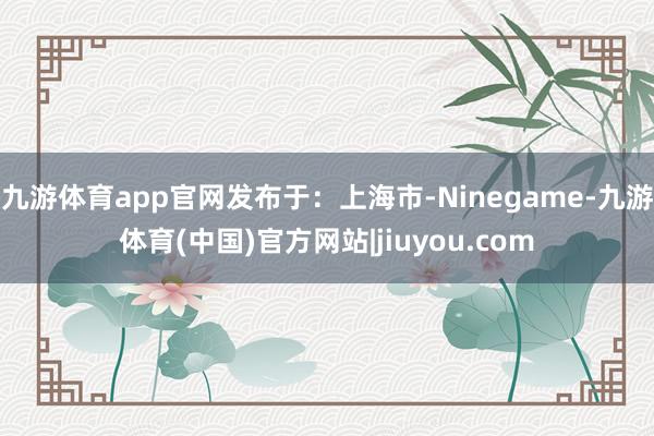 九游体育app官网发布于：上海市-Ninegame-九游体育(中国)官方网站|jiuyou.com