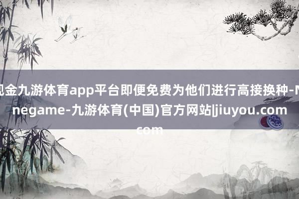 现金九游体育app平台即便免费为他们进行高接换种-Ninegame-九游体育(中国)官方网站|jiuyou.com