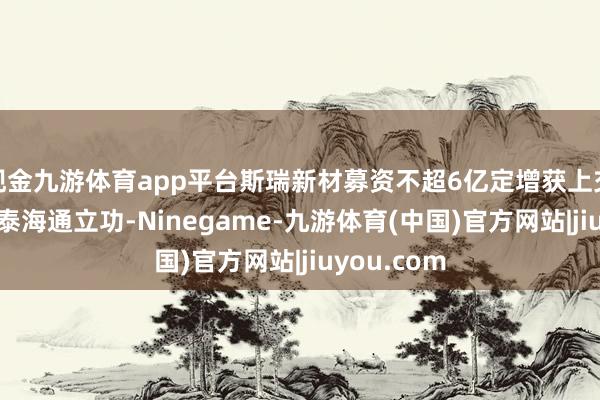 现金九游体育app平台斯瑞新材募资不超6亿定增获上交所通过 国泰海通立功-Ninegame-九游体育(中国)官方网站|jiuyou.com