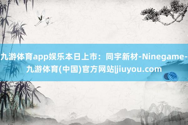 九游体育app娱乐本日上市：同宇新材-Ninegame-九游体育(中国)官方网站|jiuyou.com