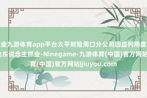 现金九游体育app平台太平财险周口分公司因虚列用度被罚 保代交付他东说念主抓业-Ninegame-九游体育(中国)官方网站|jiuyou.com